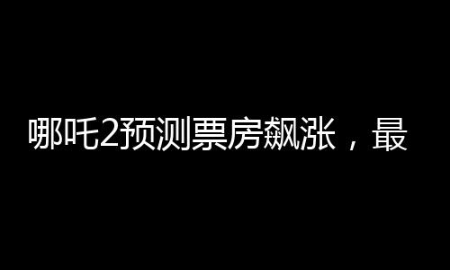 哪吒2预测票房飙涨，最高可达145亿，引爆暑期档，成为票房黑马