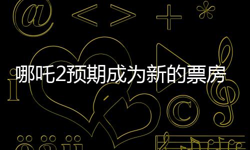 哪吒2预期成为新的票房巨头，比肩传奇巨片泰坦尼克号