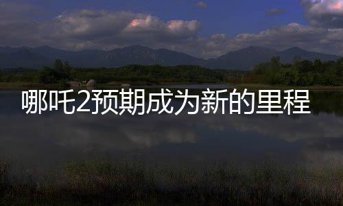 哪吒2预期成为新的里程碑，比肩泰坦尼克号的壮丽传奇