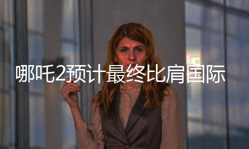 哪吒2预计最终比肩国际巨制泰坦尼克号