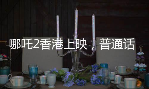 哪吒2香港上映，普通话配音引领新潮流