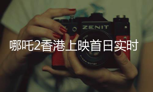 哪吒2香港上映首日实时票房破纪录，超550万