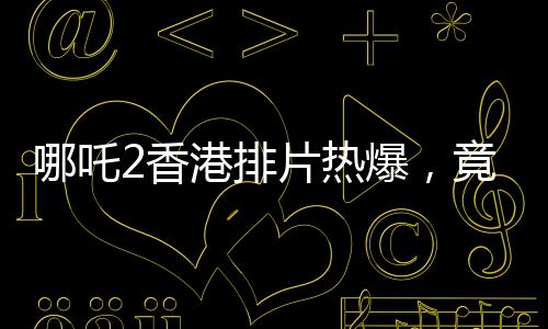 哪吒2香港排片热爆，竟是美队4的八倍，电影市场掀起波澜
