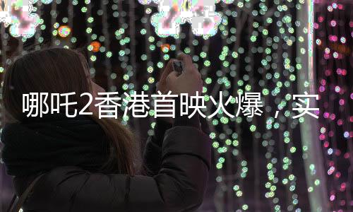 哪吒2香港首映火爆，实时票房超550万，创国产动画新纪录