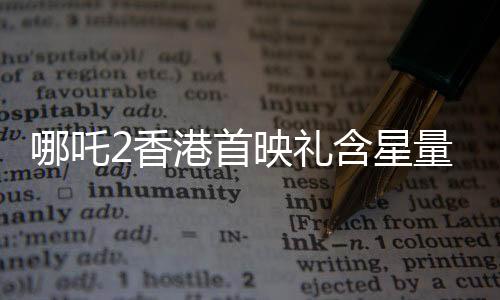 哪吒2香港首映礼含星量——重磅揭晓的华语电影盛事