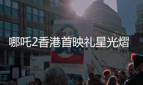 哪吒2香港首映礼星光熠熠，电影行业瞩目盛况
