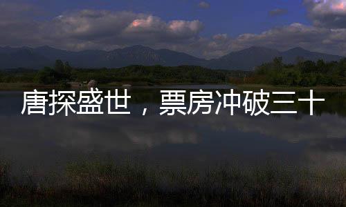 唐探盛世，票房冲破三十亿大关