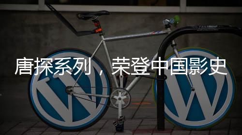 唐探系列，荣登中国影史票房巅峰的壮丽传奇（一二三四五六七八九十）