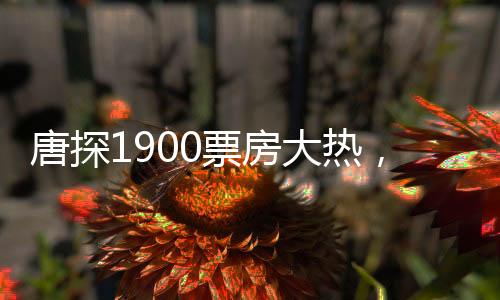 唐探1900票房大热，闯入影史榜单前十五，引领新一波电影热潮