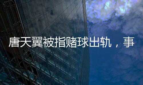 唐天翼被指赌球出轨，事件深度解析