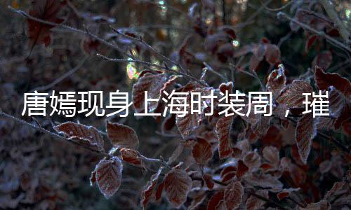 唐嫣现身上海时装周，璀璨明星闪耀时尚舞台