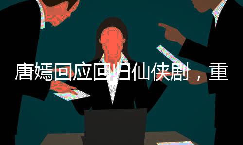 唐嫣回应回归仙侠剧，重塑仙侠女神形象，期待新角色绽放光彩