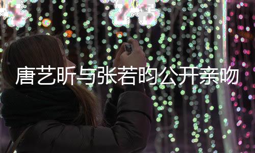 唐艺昕与张若昀公开亲吻照，撒糖恋情引爆社交媒体热议