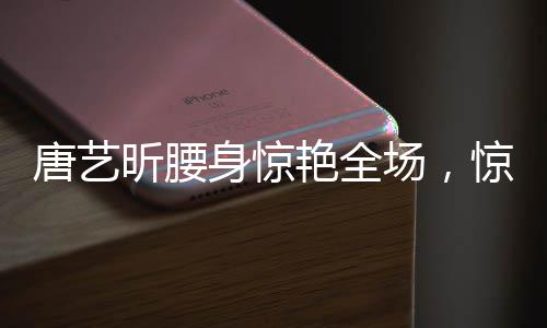 唐艺昕腰身惊艳全场，惊艳表现引发热议
