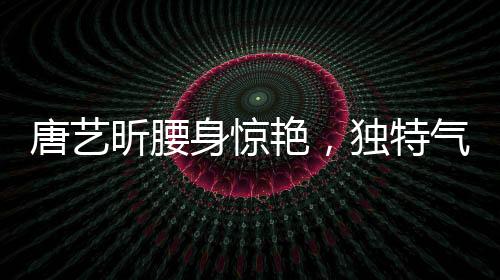 唐艺昕腰身惊艳，独特气质引领时尚潮流