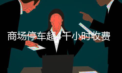 商场停车超4千小时收费超八千，商场回应引热议
