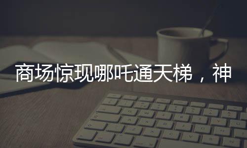 商场惊现哪吒通天梯，神秘现象引发关注与热议