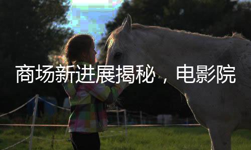 商场新进展揭秘，电影院超前开业引发关注