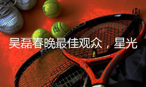 吴磊春晚最佳观众，星光熠熠的春晚之夜与他的独特视角