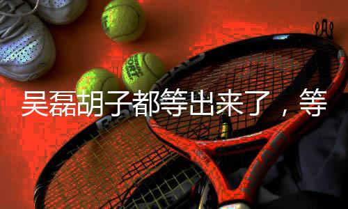 吴磊胡子都等出来了，等待铸就偶像的新生与成长