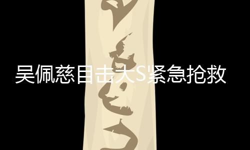 吴佩慈目击大S紧急抢救全程，生死攸关的瞬间