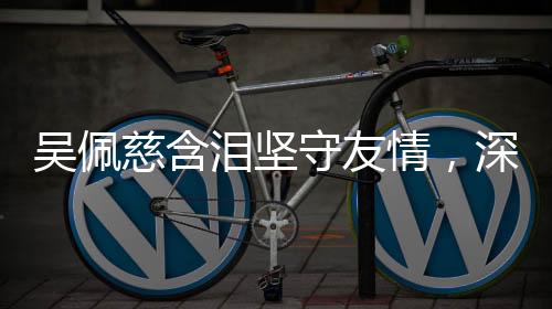 吴佩慈含泪坚守友情，深情告白大S，永远的回忆，不会忘记