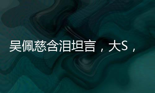 吴佩慈含泪坦言，大S，我不会忘记你