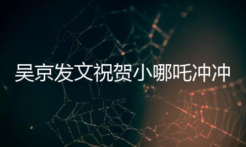 吴京发文祝贺小哪吒冲冲冲，新篇章开启，期待未来的辉煌
