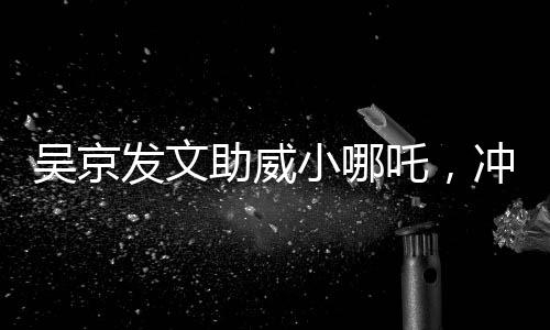 吴京发文助威小哪吒，冲刺，无限可能！