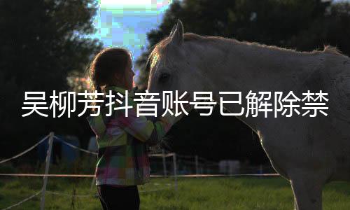 吴柳芳抖音账号已解除禁言事件解读