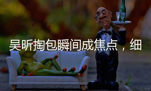 吴昕掏包瞬间成焦点，细节展现独特魅力——究竟为何这么受欢迎？一、引言近年来，吴昕以其独特的魅力和个性备受关注。无论是在综艺节目还是日常生活中，她总能带给我们惊喜和欢乐。最近，一则关于吴昕掏包的小细节更是在网络上引起了热议。网友们纷纷表示，吴昕怎么掏个包都这么有梗！那么，究竟是什么原因让吴昕的一个简单动作成为热点话题呢？二、第一点，独特的个性魅力吴昕一直以来都展现出了独特的个性魅力。她活泼开朗、幽默风趣，总能带给大家欢乐。在综艺节目中的表现更是让人印象深刻，无论是游戏环节还是互动环节，她都能展现出自己的独特魅力。这种魅力不仅仅体现在她的外表，更多的是源于她的内在品质和个性。三、第二点，细节决定成败吴昕掏包的这个小细节，让人们看到了她的独特之处。对于很多人来说，掏包是一个再普通不过的动作，但在吴昕身上，却变得格外有趣。这也说明了细节决定成败的道理。在我们的日常生活中，有时候一个小小的细节就能反映出一个人的品质和性格。吴昕正是通过这样的小细节，展现出了她的独特魅力。四、第三点，正能量的传递吴昕在综艺节目中的表现总是充满正能量。她积极向上、乐观开朗的态度感染了很多人。无论是面对困难还是挑战，她总能以积极的态度去面对，并带给大家欢乐和正能量。这种正能量的传递，也是她受到大家喜爱的原因之一。五、第四点，真实自然的展现吴昕在公众场合的真诚和自然也是她受到大家喜爱的原因之一。她不会刻意去迎合观众，也不会做出过分的表演。她的表现总是真实自然，让人感受到她的真实和亲切。这种真实自然的展现，让她在公众心目中树立了良好的形象。六、第五点，才华横溢的表现除了以上几点原因之外，吴昕的才华也是她受到大家喜爱的重要因素之一。她不仅外表出众，更是有才华。在综艺节目中的表现，以及日常生活中的各种细节，都能看出她的才华和实力。这种才华横溢的表现，让她在众多明星中脱颖而出。七、第六点，粉丝的支持和支持者的热爱吴昕之所以能够在掏包这样的小细节上引起热议，也离不开广大粉丝的支持和热爱。粉丝们对她的喜爱和支持，让她在公众心目中树立了坚实的地位。同时，粉丝们也会通过各种方式来表达对她的喜爱和支持，帮助她在事业上取得更多的成就。八、第七点，媒体的关注和推广媒体的关注和推广也是吴昕受到更多关注的重要原因之一。媒体的报道和宣传，让更多人了解到了吴昕的才华和魅力。通过媒体的推广，吴昕的知名度和影响力不断提升，成为了更多人喜爱的对象。九、第八点，不断挑战自我，勇于尝试新事物吴昕一直以来都勇于挑战自我，不断尝试新事物。她在事业上的不断进步和突破，也让她受到了更多人的关注。这种勇于尝试和挑战自我的精神，也让她在事业上取得了更多的成就和突破。十、第九点，传递正能量，引领积极向上的生活方式吴昕在公众场合总是传递正能量，引领积极向上的生活方式。她积极向上、乐观开朗的态度，也影响了很多人，让大家在面对困难和挑战时能够保持积极的态度。这种积极向上的生活方式，也是她受到大家喜爱的原因之一。十一、第十点，持续努力，不断提升自我除了以上几点原因之外，吴昕之所以能够受到大家的喜爱和关注，也离不开她的持续努力和不断提升自我。她在事业上不断追求进步和发展，通过不断学习和努力提升自己的实力和能力。这种持续努力和不断提升自我的精神，也让她在事业上取得了更多的成就和突破。总结，吴昕之所以能够在掏包这样的小细节上引起热议并受到大家的关注和支持