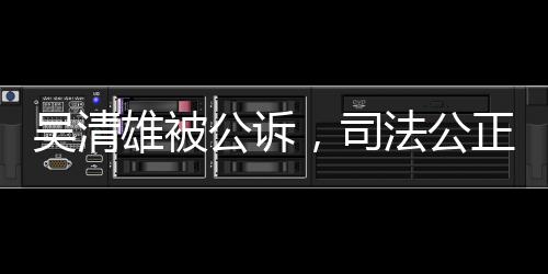 吴清雄被公诉，司法公正展现力量