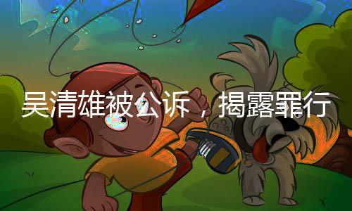 吴清雄被公诉，揭露罪行细节及其背后的法律之路