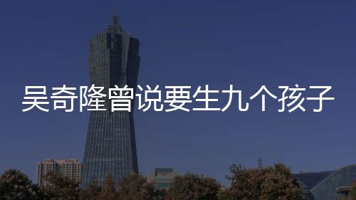 吴奇隆曾说要生九个孩子组成棒球队，家庭生活的新篇章
