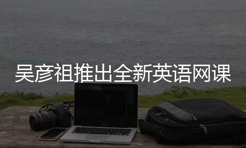 吴彦祖推出全新英语网课，售价398元
