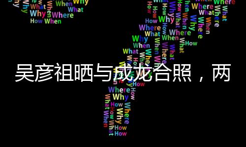 吴彦祖晒与成龙合照，两代巨星跨界合作惊艳亮相
