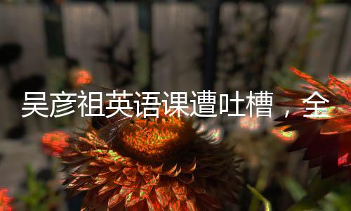 吴彦祖英语课遭吐槽，全面解读事件始末