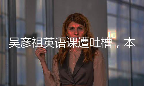 吴彦祖英语课遭吐槽，本人实际授课时间仅五分钟