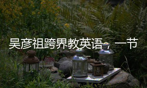 吴彦祖跨界教英语，一节课不到五元，点燃全民英语学习热情