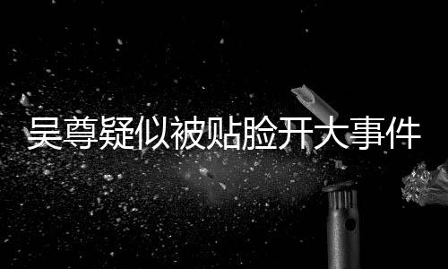 吴尊疑似被贴脸开大事件全解析