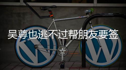 吴尊也逃不过帮朋友要签名——娱乐圈友情见证