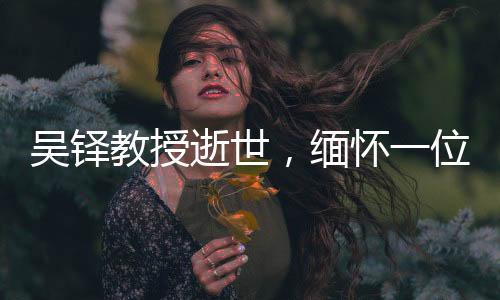 吴铎教授逝世，缅怀一位杰出的学者和教育家
