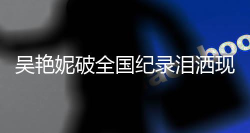 吴艳妮破全国纪录泪洒现场，赛场奇迹与个人突破的力量展现