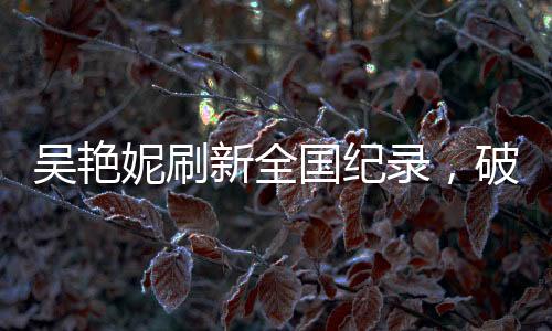 吴艳妮刷新全国纪录，破风驰电驰之时，泪洒竞技场热血时刻