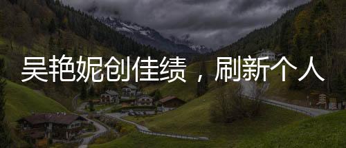 吴艳妮创佳绩，刷新个人最佳晋级半决赛