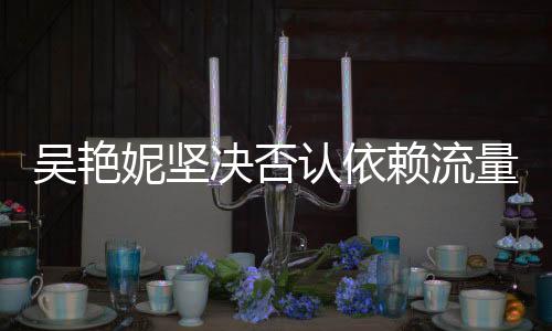 吴艳妮坚决否认依赖流量走红，实力与努力铸就我的成就