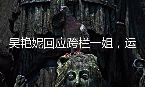 吴艳妮回应跨栏一姐，运动精神的独特体现与个人魅力的绽放