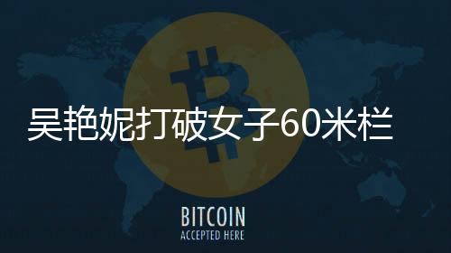 吴艳妮打破女子60米栏全国纪录，中国田径的新里程碑