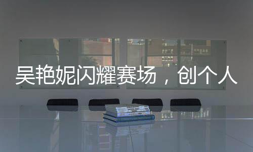 吴艳妮闪耀赛场，创个人最佳成绩晋级半决赛