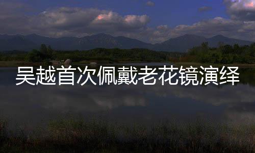 吴越首次佩戴老花镜演绎深情戏码，引人瞩目